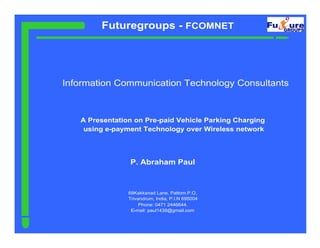 Futuregroups - FCOMNET




Information Communication Technology Consultants



   A Presentation on Pre-paid Vehicle Parking Charging
    using e-payment Technology over Wireless network




                P. Abraham Paul



                69Kakkanad Lane, Pattom.P.O,
                Trivandrum, India, P.I.N 695004
                     Phone: 0471 2446644.
                 E-mail: paul1438@gmail.com
 