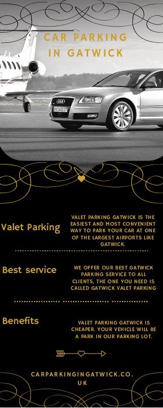 CAR PARKING
IN GATWICK
Valet Parking
VALET PARKING GATWICK IS THE
EASIEST AND MOST CONVENIENT
WAY TO PARK YOUR CAR AT ONE
OF THE LARGEST AIRPORTS LIKE
GATWICK.
Best service WE OFFER OUR BEST GATWICK
PARKING SERVICE TO ALL
CLIENTS, THE ONE YOU NEED IS
CALLED GATWICK VALET PARKING
Benefits VALET PARKING GATWICK IS
CHEAPER. YOUR VEHICLE WILL BE
A PARK IN OUR PARKING LOT.
CARPARKINGINGATWICK.CO.
UK
 