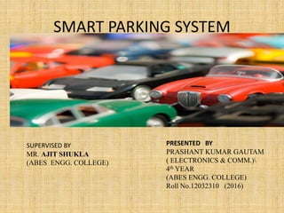 SMART PARKING SYSTEM
PRESENTED BY
PRASHANT KUMAR GAUTAM
( ELECTRONICS & COMM.)
4th YEAR
(ABES ENGG. COLLEGE)
Roll No.12032310 (2016)
SUPERVISED BY
MR. AJIT SHUKLA
(ABES ENGG. COLLEGE)
 