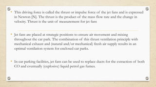 • This driving force is called the thrust or impulse force of the jet fans and is expressed
in Newton [N]. The thrust is the product of the mass flow rate and the change in
velocity. Thrust is the unit of measurement for jet fans
• Jet fans are placed at strategic positions to ensure air movement and mixing
throughout the car park. The combination of this thrust ventilation principle with
mechanical exhaust and (natural and/or mechanical) fresh air supply results in an
optimal ventilation system for enclosed car parks.
• In car parking facilities, jet fans can be used to replace ducts for the extraction of both
CO and eventually (explosive) liquid petrol gas fumes.
 
