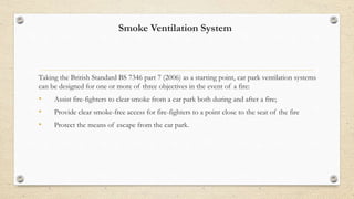 Smoke Ventilation System
Taking the British Standard BS 7346 part 7 (2006) as a starting point, car park ventilation systems
can be designed for one or more of three objectives in the event of a fire:
• Assist fire-fighters to clear smoke from a car park both during and after a fire;
• Provide clear smoke-free access for fire-fighters to a point close to the seat of the fire
• Protect the means of escape from the car park.
 