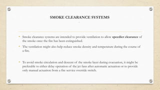 SMOKE CLEARANCE SYSTEMS
.
• Smoke clearance systems are intended to provide ventilation to allow speedier clearance of
the smoke once the fire has been extinguished.
• The ventilation might also help reduce smoke density and temperature during the course of
a fire.
• To avoid smoke circulation and descent of the smoke layer during evacuation, it might be
preferable to either delay operation of the jet fans after automatic actuation or to provide
only manual actuation from a fire service override switch.
 