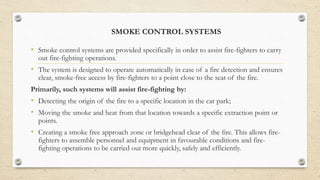 SMOKE CONTROL SYSTEMS
• Smoke control systems are provided specifically in order to assist fire-fighters to carry
out fire-fighting operations.
• The system is designed to operate automatically in case of a fire detection and ensures
clear, smoke-free access by fire-fighters to a point close to the seat of the fire.
Primarily, such systems will assist fire-fighting by:
• Detecting the origin of the fire to a specific location in the car park;
• Moving the smoke and heat from that location towards a specific extraction point or
points.
• Creating a smoke free approach zone or bridgehead clear of the fire. This allows fire-
fighters to assemble personnel and equipment in favourable conditions and fire-
fighting operations to be carried out more quickly, safely and efficiently.
 