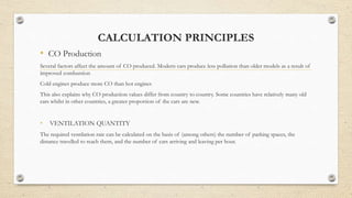 CALCULATION PRINCIPLES
• CO Production
Several factors affect the amount of CO produced. Modern cars produce less pollution than older models as a result of
improved combustion
Cold engines produce more CO than hot engines
This also explains why CO production values differ from country to country. Some countries have relatively many old
cars whilst in other countries, a greater proportion of the cars are new.
• VENTILATION QUANTITY
The required ventilation rate can be calculated on the basis of (among others) the number of parking spaces, the
distance travelled to reach them, and the number of cars arriving and leaving per hour.
 