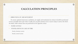 CALCULATION PRINCIPLES
• DIRECTION OF AIR MOVEMENT
To ensure optimal (transverse) ventilation, air supply and mechanical air exhaust should be positioned
as far as possible from each other. Usually, the car park entrance/exit or access ramp is used as the fresh-
air intake, while exhaust fans are positioned in the opposite corner.
• NOISE LEVELS
• VENTILATION IN CASE OF FIRE
Smoke clearance system
Smoke control system
 