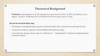 Theoretical Background
• Ventilation is the transport of air. To transport air a mass must be moved. At 20°C, the density of air is
approx. 1.2 kg/m³. Ventilating 10 m³ air therefore involves moving a mass of 12 kg.
Air can be moved in three ways
• To transport it through ducting by means of a fan that either sucks or pushes the air through the duct
• Air moves vertically in response to thermal differentials (chimney effect)
• A moving body changes velocity when it is subjected to a "pushing force". In physics, this phenomenon
is known as thrust.
 