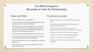 Car Park Categories
(Example of rules by Netherlands)
Open car Parks
• Natural ventilation has to be guaranteed.
• At least two opposite walls must be provided with permanent
openings that cannot be closed or blocked.
• The openings in these outside walls must cover at least one
third of the total wall area of the parking level in question.
Alternatively, the area of the ventilation openings must be at
least 2.5% of the parking level floor area.
• The distance between the walls should not exceed 54 meters.
• There must be a distance of at least 5m from an outside wall
with ventilation opening to the nearest building.
• The lowest parking level must be no deeper than 1.3 m below
ground level.
• There should be no obstructions that influence / obstruct
the natural ventilation.
Enclosed car parks
• Outside walls that are more than the maximum distance
apart.
• Only a single outside wall with ventilation openings, or
openings that can be blocked.
• Ventilation openings, if any, that do not meet the
requirements on open car parks (see definition on this page).
• Underground car parks with no ventilation openings.
• A distance of less than 5 m to neighboring buildings.
• A depth of more than 1.3 m below ground level.
• Obstructions inside the car park that prevent natural cross-
ventilation.
 