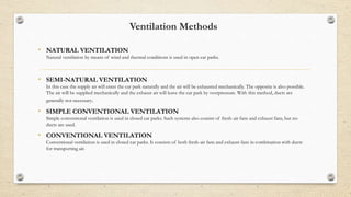 Ventilation Methods
• NATURAL VENTILATION
Natural ventilation by means of wind and thermal conditions is used in open car parks.
• SEMI-NATURAL VENTILATION
In this case the supply air will enter the car park naturally and the air will be exhausted mechanically. The opposite is also possible.
The air will be supplied mechanically and the exhaust air will leave the car park by overpressure. With this method, ducts are
generally not necessary.
• SIMPLE CONVENTIONAL VENTILATION
Simple conventional ventilation is used in closed car parks. Such systems also consist of fresh-air fans and exhaust fans, but no
ducts are used.
• CONVENTIONAL VENTILATION
Conventional ventilation is used in closed car parks. It consists of both fresh-air fans and exhaust fans in combination with ducts
for transporting air.
 