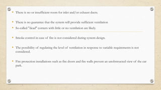  There is no or insufficient room for inlet and/or exhaust ducts.
 There is no guarantee that the system will provide sufficient ventilation
 So-called "dead" corners with little or no ventilation are likely.
 Smoke control in case of fire is not considered during system design.
 The possibility of regulating the level of ventilation in response to variable requirements is not
considered.
 Fire protection installations such as fire doors and fire walls prevent an unobstructed view of the car
park.
 