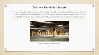Ductless Ventilation System
• In conventional ventilation systems, all air is drawn through fans and ducting. This applies to both the
fresh air supplied and the discharged spent air. To prevent pressure drop, air velocity is kept as low as
possible. However, this means that ducts must be relatively wide, thus requiring considerable space.
Fig.3 Conventional ventilation Fans
;
 
