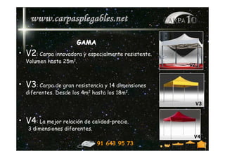 GAMA
• V2: Carpa innovadora y especialmente resistente.
  Volumen hasta 25m2.
                                                     V2



• V3: Carpa de gran resistencia y 14 dimensiones
  diferentes. Desde los 4m2 hasta los 18m2.

                                                      V3


• V4: La mejor relación de calidad–precio.
   3 dimensiones diferentes.
                                                      V4
                               91 643 95 73
 
