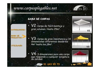 GAMA DE CARPAS

               • V2: Carpa de fácil montaje y
INTRODUCCION       gran volumen. Hasta 25m2.
                                                           V2

GAMA DE
PRODUCTOS   > • V3     : Carpa de gran resistencia y 14
                   dimensiones diferentes desde los
UTILIDADES
                   4m2 hasta los 18m2.
                                                          V3


               • V4: 3 dimensiones para una carpa
                   que responde a cualquier exigencia
                   de calidad.
               .                                          V4
                              91 643 95 73
 