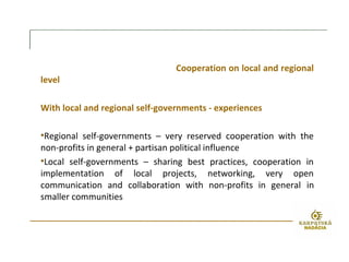 Cooperation on local and regional
level
With local and regional self-governments - experiences
•Regional self-governments – very reserved cooperation with the
non-profits in general + partisan political influence
•Local self-governments – sharing best practices, cooperation in
implementation of local projects, networking, very open
communication and collaboration with non-profits in general in
smaller communities
 
