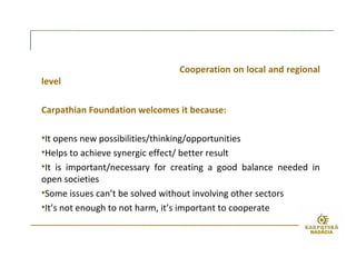 Cooperation on local and regional
level
Carpathian Foundation welcomes it because:
•It opens new possibilities/thinking/opportunities
•Helps to achieve synergic effect/ better result
•It is important/necessary for creating a good balance needed in
open societies
•Some issues can’t be solved without involving other sectors
•It’s not enough to not harm, it’s important to cooperate
 
