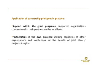 Application of partnership principles in practice:
•Support within the grant programs: supported organizations
cooperate with their partners on the local level.
•Partnerships in the own projects: utilizing capacities of other
organizations and institutions for the benefit of joint idea /
projects / region.
 