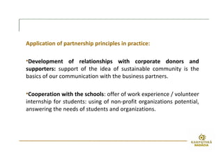 Application of partnership principles in practice:
•Development of relationships with corporate donors and
supporters: support of the idea of sustainable community is the
basics of our communication with the business partners.
•Cooperation with the schools: offer of work experience / volunteer
internship for students: using of non-profit organizations potential,
answering the needs of students and organizations.
 