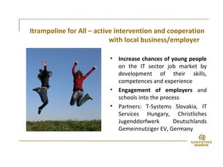 Itrampoline for All – active intervention and cooperation
with local business/employer
• Increase chances of young people
on the IT sector job market by
development of their skills,
competences and experience
• Engagement of employers and
schools into the process
• Partners: T-Systems Slovakia, IT
Services Hungary, Christliches
Jugenddorfwerk Deutschlands
Gemeinnutziger EV, Germany
 