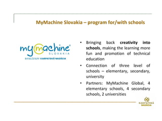 MyMachine Slovakia – program for/with schools
• Bringing back creativity into
schools, making the learning more
fun and promotion of technical
education
• Connection of three level of
schools – elementary, secondary,
university
• Partners: MyMachine Global, 4
elementary schools, 4 secondary
schools, 2 universities
 