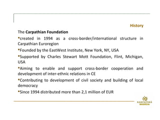 History
The Carpathian Foundation
created in 1994 as a cross-border/international structure in
Carpathian Euroregion
Founded by the EastWest Institute, New York, NY, USA
Supported by Charles Stewart Mott Foundation, Flint, Michigan,
USA
Aiming to enable and support cross-border cooperation and
development of inter-ethnic relations in CE
Contributing to development of civil society and building of local
democracy
Since 1994 distributed more than 2,1 million of EUR
 