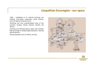 •1993 – established as an informal territorial unit
enabling cross-border cooperation mainly between
local and regional self-governments
•Bordering and most underdeveloped areas of five
countries: Hungary, Poland, Romania, Slovakia and
Ukraine
•Culturally and ethnically diverse region with relatively
high percentage of disadvantaged population requiring
special attention
•Overall population over 15 millions, territory
Carpathian Euroregion - our space
 