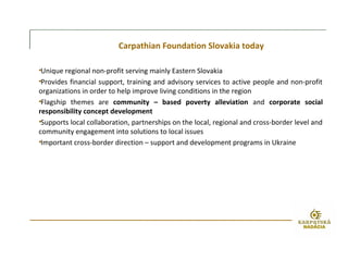 Carpathian Foundation Slovakia today
•Unique regional non-profit serving mainly Eastern Slovakia
•Provides financial support, training and advisory services to active people and non-profit
organizations in order to help improve living conditions in the region
•Flagship themes are community – based poverty alleviation and corporate social
responsibility concept development
•Supports local collaboration, partnerships on the local, regional and cross-border level and
community engagement into solutions to local issues
•Important cross-border direction – support and development programs in Ukraine
 