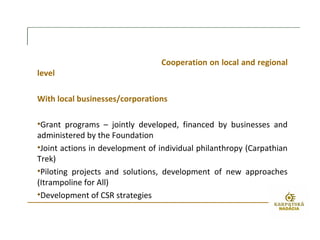 Cooperation on local and regional
level
With local businesses/corporations
•Grant programs – jointly developed, financed by businesses and
administered by the Foundation
•Joint actions in development of individual philanthropy (Carpathian
Trek)
•Piloting projects and solutions, development of new approaches
(Itrampoline for All)
•Development of CSR strategies
 
