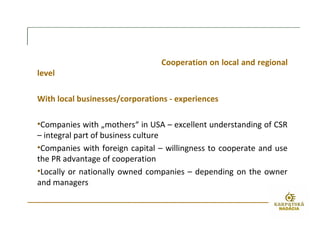 Cooperation on local and regional
level
With local businesses/corporations - experiences
•Companies with „mothers“ in USA – excellent understanding of CSR
– integral part of business culture
•Companies with foreign capital – willingness to cooperate and use
the PR advantage of cooperation
•Locally or nationally owned companies – depending on the owner
and managers
 