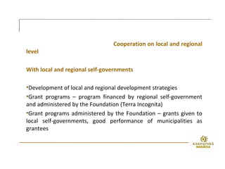 Cooperation on local and regional
level
With local and regional self-governments
•Development of local and regional development strategies
•Grant programs – program financed by regional self-government
and administered by the Foundation (Terra Incognita)
•Grant programs administered by the Foundation – grants given to
local self-governments, good performance of municipalities as
grantees
 