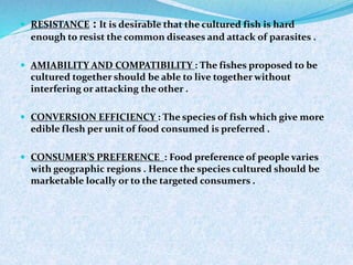  RESISTANCE : It is desirable that the cultured fish is hard
enough to resist the common diseases and attack of parasites .
 AMIABILITY AND COMPATIBILITY : The fishes proposed to be
cultured together should be able to live together without
interfering or attacking the other .
 CONVERSION EFFICIENCY : The species of fish which give more
edible flesh per unit of food consumed is preferred .
 CONSUMER’S PREFERENCE : Food preference of people varies
with geographic regions . Hence the species cultured should be
marketable locally or to the targeted consumers .
 