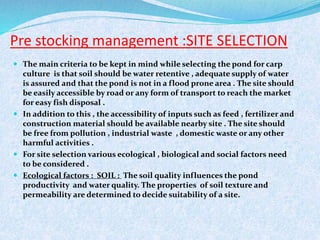 Pre stocking management :SITE SELECTION
 The main criteria to be kept in mind while selecting the pond for carp
culture is that soil should be water retentive , adequate supply of water
is assured and that the pond is not in a flood prone area . The site should
be easily accessible by road or any form of transport to reach the market
for easy fish disposal .
 In addition to this , the accessibility of inputs such as feed , fertilizer and
construction material should be available nearby site . The site should
be free from pollution , industrial waste , domestic waste or any other
harmful activities .
 For site selection various ecological , biological and social factors need
to be considered .
 Ecological factors : SOIL : The soil quality influences the pond
productivity and water quality. The properties of soil texture and
permeability are determined to decide suitability of a site.
 
