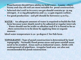  Pond bottom should have ability to hold water . Loamy , clayey
loamy and clay silt soil are most suitable for pond construction .
 Selected site’s soil in its every 100 gm should contain 50 -75 mg
nitrogen , 6-12 mg phosphorus and 1.5 -2.5 gm organic carbon .
 For good production – soil pH should lie between 7.5 to 8.5 .
WATER : An adequate amount of water is required to build the fish
farm because water depth need to be adjusted at regular intervals
. Water should not be acidic or alkaline and if it is found to be so
, then correction is to be done by applying lime or organic
manure .
Ideal water temperature is 20 -30 degree C for fish farm .
TOPOGRAPHY : Type of pond construction is determined by land
topography . Normally flood prone areas and poor rainfall areas
need to be avoided . Areas such as industrial zones , fields with
underground oil pipelines , irregular land area are also not
recommended for pond construction .
 