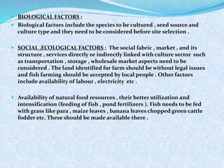  BIOLOGICAL FACTORS :
 Biological factors include the species to be cultured , seed source and
culture type and they need to be considered before site selection .
 SOCIAL ,ECOLOGICAL FACTORS : The social fabric , market , and its
structure , services directly or indirectly linked with culture sector such
as transportation , storage , wholesale market aspects need to be
considered . The land identified for farm should be without legal issues
and fish farming should be accepted by local people . Other factors
include availability of labour , electricity etc .
 Availability of natural food resources , their better utilization and
intensification (feeding of fish , pond fertilizers ). Fish needs to be fed
with grass like para , maize leaves , banana leaves chopped green cattle
fodder etc. These should be made available there .
 