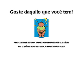 Goste daquilo que você tem! Valorizar o que se tem – em vez de lastimar-se pelo que não se tem ou não se pode ter – leva a uma felicidade maior. 