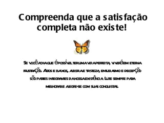 Compreenda que a satisfação completa não existe! Se você acha que é possível ter uma vida perfeita, viverá em eterna frustração. Altos e baixos, alegria e tristeza, entusiasmo e decepção são partes integrantes da nossa existência. Lute sempre para melhorar e alegre-se com suas conquistas. 