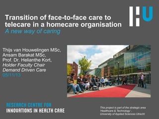 Transition of face-to-face care to
telecare in a homecare organisation
A new way of caring
Thijs van Houwelingen MSc,
Ansam Barakat MSc,
Prof. Dr. Helianthe Kort,
Holder Faculty Chair
Demand Driven Care
05/11/13

This project is part of the strategic area
„Healthcare & Technology‟ ,
University of Applied Sciences Utrecht

 