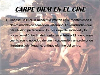 CARPE DIEM EN EL CINE Sinopsis: En 1959, la Academia Walton sigue manteniendo el clásico modelo de educación victoriana. Los muchachos que allí estudian pertenecen a la más exquisita sociedad y lo hacen con el único fin de triunfar en el futuro. El nuevo curso cuenta con la novedad de una incorporación: un profesor de literatura, John Keating, antiguo alumno del centro. 
