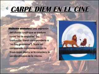 CARPE DIEM EN EL CINE Hakuna matata  es una expresión del idioma suajili que se traduce como "no te angusties" (su traducción literal correspondería a "no hay problema"). Suele ser comparada comúnmente con la frase  carpe diem  y se la considera la versión africana de la misma. 