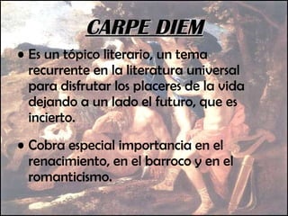Es un tópico literario, un tema recurrente en la literatura universal para disfrutar los placeres de la vida dejando a un lado el futuro, que es incierto.  Cobra especial importancia en el renacimiento, en el barroco y en el romanticismo.  CARPE DIEM 