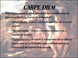 Este tópico respecto a las diferentes épocas literarias ha ido variando en la forma de entenderlo: Edad Media : "vive el momento porque vas a morir pronto"  Renacimiento : "vive el momento porque vas a envejecer pronto"  Época Barroca : se volvió a interpretar de la misma forma que en la E.Media, pero con bastante más intensidad en cuanto a la muerte. CARPE DIEM 