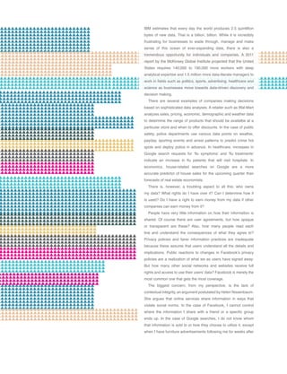 IBM estimates that every day the world produces 2.5 quintillion
bytes of new data. That is a billion, billion. While it is incredibly
frustrating for businesses to wade through, manage and make
sense of this ocean of ever-expanding data, there is also a
tremendous opportunity for individuals and companies. A 2011
report by the McKinsey Global Institute projected that the United
States requires 140,000 to 190,000 more workers with deep
analytical expertise and 1.5 million more data-literate managers to
work in fields such as politics, sports, advertising, healthcare and
science as businesses move towards data-driven discovery and
decision making.
There are several examples of companies making decisions
based on sophisticated data analyses. A retailer such as Wal-Mart
analyzes sales, pricing, economic, demographic and weather data
to determine the range of products that should be availalbe at a
particular store and when to offer discounts. In the case of public
safety, police departments use various data points on weather,
payday, sporting events and arrest patterns to predict crime hot
spots and deploy police in advance. In healthcare, increases in
Google search requests for ‘flu symptoms’ and ‘flu treatments’
indicate an increase in flu patients that will visit hospitals. In
economics, house-related searches on Google are a more
accurate predictor of house sales for the upcoming quarter than
forecasts of real estate economists.
There is, however, a troubling aspect to all this: who owns
my data? What rights do I have over it? Can I determine how it
is used? Do I have a right to earn money from my data if other
companies can earn money from it?
People have very little information on how their information is
shared. Of course there are user agreements, but how opaque
or transparent are these? Also, how many people read each
line and understand the consequences of what they agree to?
Privacy policies and fairer information practices are inadequate
because these assume that users understand all the details and
implications. Public reactions to changes in Facebook’s privacy
policies are a realization of what we as users have signed away.
But how many other social networks and websites receive full
rights and access to use their users’ data? Facebook is merely the
most common one that gets the most coverage.
The biggest concern, from my perspective, is the lack of
contextual integrity, an argument postulated by Helen Nissenbaum.
She argues that online services share information in ways that
violate social norms. In the case of Facebook, I cannot control
where the information I share with a friend or a specific group
ends up. In the case of Google searches, I do not know whom
that information is sold to or how they choose to utilize it, except
when I have furniture advertisements following me for weeks after
 