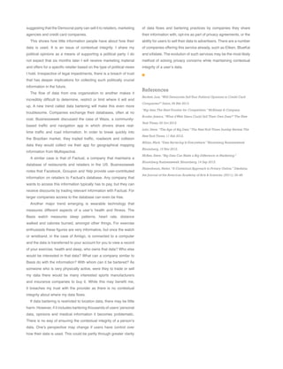 of data flows and bartering practices by companies they share
their information with, opt-ins as part of privacy agreements, or the
ability for users to sell their data to advertisers. There are a number
of companies offering this service already, such as Eliken, BlueKai
and eXelate. The evolution of such services may be the most likely
method of solving privacy concerns while maintaining contextual
integrity of a user’s data.
References
Beckett,Lois.“Will Democrats SellYour Political Opinions to Credit Card
Companies?” Salon,06 Feb 2013.
“Big data:The Next Frontier for Competition.” McKinsey & Company.
Bruder,Jessica.“What ifWeb Users Could Sell Their Own Data?”The New
York Times,02 Oct 2012.
Lohr,Steve.“The Age of Big Data.”The NewYork Times Sunday Review.The
NewYork Times,11 Feb 2012.
Milian,Mark.“Data Bartering Is Everywhere.” Bloomberg Businessweek
Bloomberg,15 Nov 2012.
McKee,Steve.“Big Data Can Make a Big Difference in Marketing.”
Bloomberg Businessweek.Bloomberg,14 Sep 2012.
Nissenbaum,Helen.“A Contextual Approach to Privacy Online.” Dædalus,
the Journal of the American Academy of Arts & Sciences.(2011): 32-48.
suggesting that the Democrat party can sell it to retailers, marketing
agencies and credit card companies.
This shows how little information people have about how their
data is used. It is an issue of contextual integrity. I share my
political opinions as a means of supporting a political party. I do
not expect that six months later I will receive marketing material
and offers for a specific retailer based on the type of political views
I hold. Irrespective of legal impediments, there is a breach of trust
that has deeper implications for collecting such politically crucial
information in the future.
The flow of data from one organization to another makes it
incredibly difficult to determine, restrict or limit where it will end
up. A new trend called data bartering will make this even more
troublesome. Companies exchange their databases, often at no
cost. Businessweek discussed the case of Waze, a community-
based traffic and navigation app in which drivers share real-
time traffic and road information. In order to break quickly into
the Brazilian market, they traded traffic, roadwork and collision
data they would collect via their app for geographical mapping
information from Multispectral.
A similar case is that of Factual, a company that maintains a
database of restaurants and retailers in the US. Businessweek
notes that Facebook, Groupon and Yelp provide user-contributed
information on retailers to Factual’s database. Any company that
wants to access this information typically has to pay, but they can
receive discounts by trading relevant information with Factual. For
larger companies access to the database can even be free.
Another major trend emerging is wearable technology that
measures different aspects of a user’s health and fitness. The
Basis watch measures sleep patterns, heart rate, distance
walked and calories burned, amongst other things. For exercise
enthusiasts these figures are very informative, but once the watch
or wristband, in the case of Amiigo, is connected to a computer
and the data is transferred to your account for you to view a record
of your exercise, health and sleep, who owns that data? Who else
would be interested in that data? What can a company similar to
Basis do with the information? With whom can it be bartered? As
someone who is very physically active, were they to trade or sell
my data there would be many interested sports manufacturers
and insurance companies to buy it. While this may benefit me,
it breaches my trust with the provider as there is no contextual
integrity about where my data flows.
If data bartering is restricted to location data, there may be little
harm. However, if it includes bartering thousands of users’ personal
data, opinions and medical information it becomes problematic.
There is no way of ensuring the contextual integrity of a person’s
data. One’s perspective may change if users have control over
how their data is used. This could be partly through greater clarity
 
