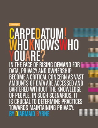 6
Campaigns
CarpeDatum!
WhoKNowsWho
Youare?Inthe face of rising demand for
data, privacyand ownership
becomeacritical concernasvast
amounts of dataareaccessedand
bartered withoutthe knowledge
of people. In such scenarios, it
is crucialto determine practices
towards maintaining privacy.
byDiarmaid Byrne
 