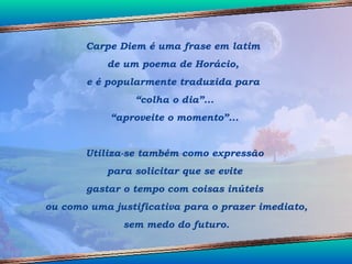 Carpe Diem é uma frase em latim  de um poema de Horácio,  e é popularmente traduzida para  “ colha o dia”... “ aproveite o momento”... Utiliza-se também como expressão para solicitar que se evite  gastar o tempo com coisas inúteis ou como uma justificativa para o prazer imediato, sem medo do futuro. 