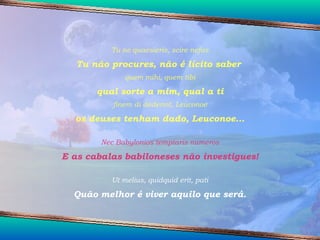 Tu ne quaesieris, scire nefas Tu não procures, não é lícito saber  quem mihi, quem tibi qual sorte a mim, qual a ti finem di dederint, Leuconoe os deuses tenham dado, Leuconoe... Nec Babylonios temptaris numeros E as cabalas babiloneses não investigues! Ut melius, quidquid erit, pati Quão melhor é viver aquilo que será. 