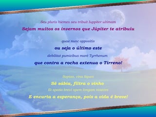 Seu pluris hiemes seu tribuit Iuppiter ultimam Sejam muitos os invernos que Júpiter te atribuiu quae nunc oppositis ou seja o último este debilitat pumicibus maré Tyrrhenum   que contra a rocha extenua o Tirreno! Sapias, vina liques Sê sábia, filtra o vinho  Et spatio brevi spem longam reseces E encurta a esperança, pois a vida é breve! 
