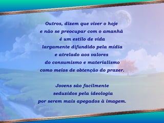 Outros, dizem que viver o hoje  e não se preocupar com o amanhã  é um estilo de vida largamente difundido pela mídia  e atrelado aos valores  do consumismo e materialismo como meios de obtenção do prazer.  Jovens são facilmente seduzidos pela ideologia por serem mais apegados à imagem.  