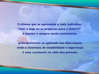 O dilema que se apresenta a todo indivíduo  "viver o hoje ou se preparar para o futuro?"  é bipolar e sempre muito controverso principalmente se aplicado aos dias atuais onde a incerteza de estabilidade e segurança é uma constante na vida das pessoas. 