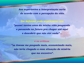 Aos experientes a interpretação varia de acordo com a percepção da vida. Um defensor pode argumentar que  “ passei tantos anos da minha vida poupando  e pensando no futuro pra chegar até aqui e descobrir que não vivi nada”... e os críticos  “ se tivesse me poupado mais, economizado mais,  não teria chegado a essa situação de miséria que me encontro”. 