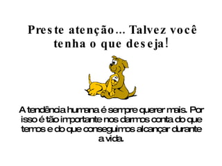   Preste atenção... Talvez você tenha o que deseja! A tendência humana é sempre querer mais. Por isso é tão importante nos darmos conta do que temos e do que conseguimos alcançar durante a vida. 