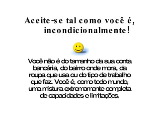 Aceite-se tal como você é, incondicionalmente! Você não é do tamanho da sua conta bancária, do bairro onde mora, da roupa que usa ou do tipo de trabalho que faz. Você é, como todo mundo, uma mistura extremamente completa de capacidades e limitações. 